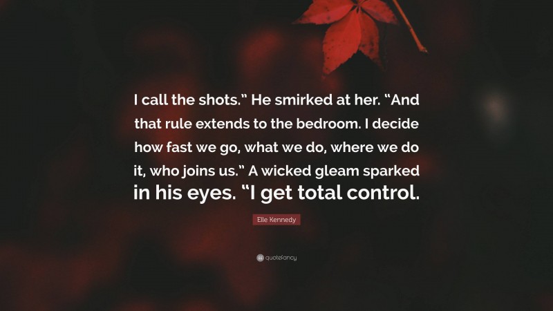 Elle Kennedy Quote: “I call the shots.” He smirked at her. “And that rule extends to the bedroom. I decide how fast we go, what we do, where we do it, who joins us.” A wicked gleam sparked in his eyes. “I get total control.”