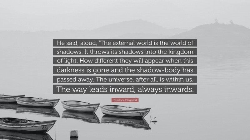 Penelope Fitzgerald Quote: “He said, aloud, ‘The external world is the world of shadows. It throws its shadows into the kingdom of light. How different they will appear when this darkness is gone and the shadow-body has passed away. The universe, after all, is within us. The way leads inward, always inwards.”