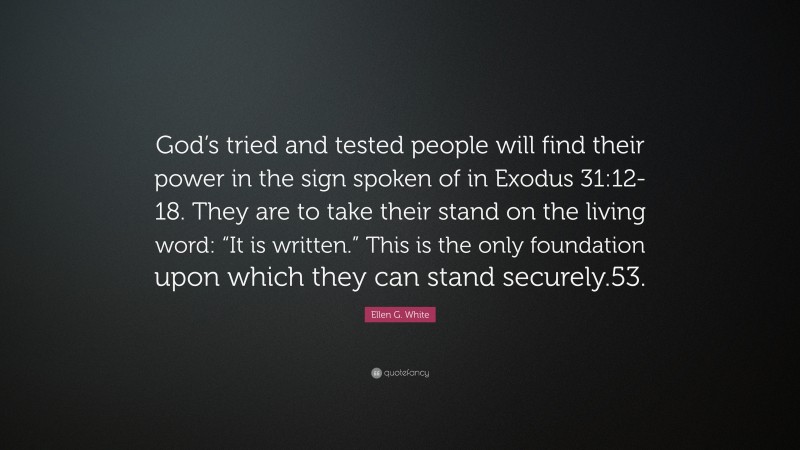Ellen G. White Quote: “God’s tried and tested people will find their power in the sign spoken of in Exodus 31:12-18. They are to take their stand on the living word: “It is written.” This is the only foundation upon which they can stand securely.53.”
