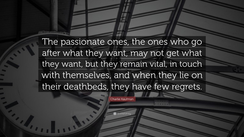 Charlie Kaufman Quote: “The passionate ones, the ones who go after what they want, may not get what they want, but they remain vital, in touch with themselves, and when they lie on their deathbeds, they have few regrets.”