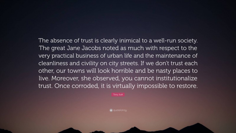 Tony Judt Quote: “The absence of trust is clearly inimical to a well-run society. The great Jane Jacobs noted as much with respect to the very practical business of urban life and the maintenance of cleanliness and civility on city streets. If we don’t trust each other, our towns will look horrible and be nasty places to live. Moreover, she observed, you cannot institutionalize trust. Once corroded, it is virtually impossible to restore.”
