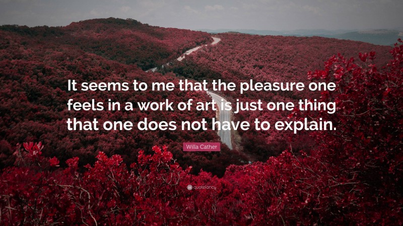 Willa Cather Quote: “It seems to me that the pleasure one feels in a work of art is just one thing that one does not have to explain.”