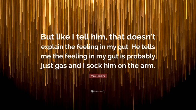 Max Brallier Quote: “But like I tell him, that doesn’t explain the feeling in my gut. He tells me the feeling in my gut is probably just gas and I sock him on the arm.”