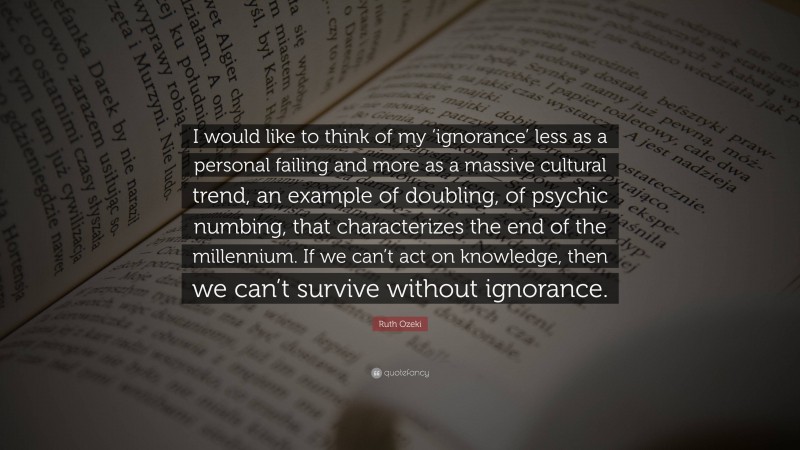 Ruth Ozeki Quote: “I would like to think of my ‘ignorance’ less as a personal failing and more as a massive cultural trend, an example of doubling, of psychic numbing, that characterizes the end of the millennium. If we can’t act on knowledge, then we can’t survive without ignorance.”