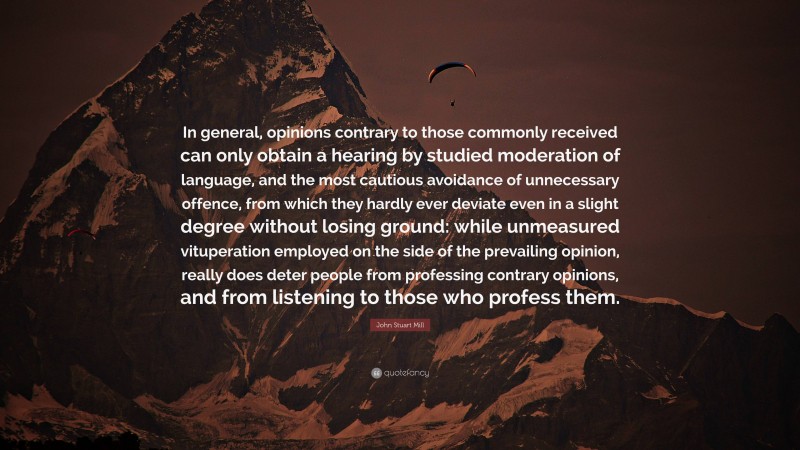 John Stuart Mill Quote: “In general, opinions contrary to those commonly received can only obtain a hearing by studied moderation of language, and the most cautious avoidance of unnecessary offence, from which they hardly ever deviate even in a slight degree without losing ground: while unmeasured vituperation employed on the side of the prevailing opinion, really does deter people from professing contrary opinions, and from listening to those who profess them.”