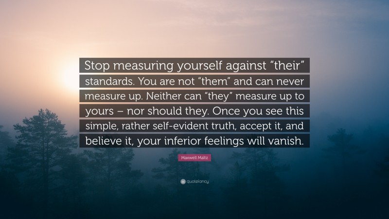 Maxwell Maltz Quote: “Stop measuring yourself against “their” standards. You are not “them” and can never measure up. Neither can “they” measure up to yours – nor should they. Once you see this simple, rather self-evident truth, accept it, and believe it, your inferior feelings will vanish.”