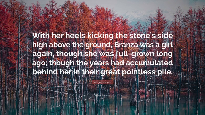 Margo Lanagan Quote: “With her heels kicking the stone’s side high above the ground, Branza was a girl again, though she was full-grown long ago; though the years had accumulated behind her in their great pointless pile.”