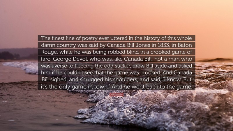 Neil Gaiman Quote: “The finest line of poetry ever uttered in the history of this whole damn country was said by Canada Bill Jones in 1853, in Baton Rouge, while he was being robbed blind in a crooked game of faro. George Devol, who was, like Canada Bill, not a man who was averse to fleecing the odd sucker, drew Bill aside and asked him if he couldn’t see that the game was crooked. And Canada Bill sighed, and shrugged his shoulders, and said, ‘I know. But it’s the only game in town.’ And he went back to the game.”