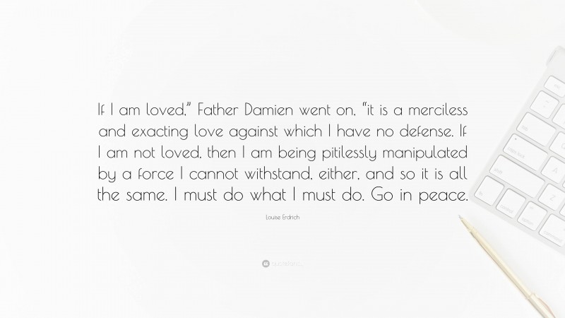 Louise Erdrich Quote: “If I am loved,” Father Damien went on, “it is a merciless and exacting love against which I have no defense. If I am not loved, then I am being pitilessly manipulated by a force I cannot withstand, either, and so it is all the same. I must do what I must do. Go in peace.”