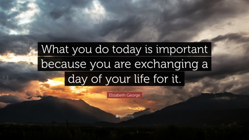 Elizabeth George Quote: “What you do today is important because you are exchanging a day of your life for it.”