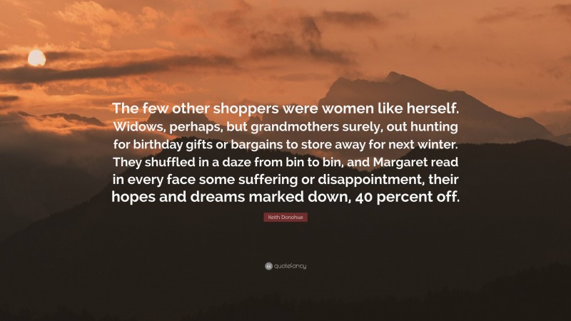 Keith Donohue Quote: “The few other shoppers were women like herself. Widows, perhaps, but grandmothers surely, out hunting for birthday gifts or bargains to store away for next winter. They shuffled in a daze from bin to bin, and Margaret read in every face some suffering or disappointment, their hopes and dreams marked down, 40 percent off.”