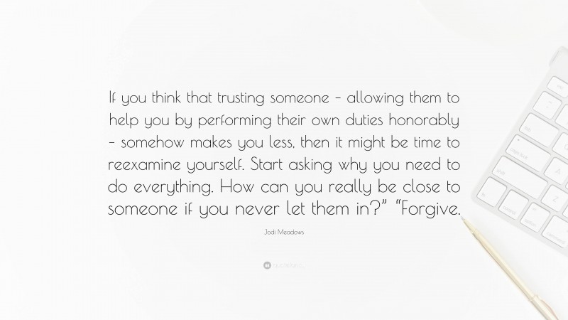 Jodi Meadows Quote: “If you think that trusting someone – allowing them to help you by performing their own duties honorably – somehow makes you less, then it might be time to reexamine yourself. Start asking why you need to do everything. How can you really be close to someone if you never let them in?” “Forgive.”