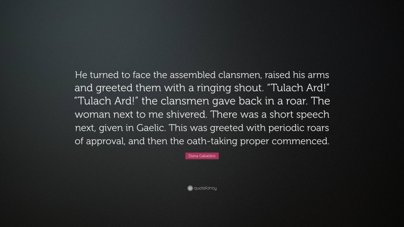 Diana Gabaldon Quote: “He turned to face the assembled clansmen, raised his arms and greeted them with a ringing shout. “Tulach Ard!” “Tulach Ard!” the clansmen gave back in a roar. The woman next to me shivered. There was a short speech next, given in Gaelic. This was greeted with periodic roars of approval, and then the oath-taking proper commenced.”