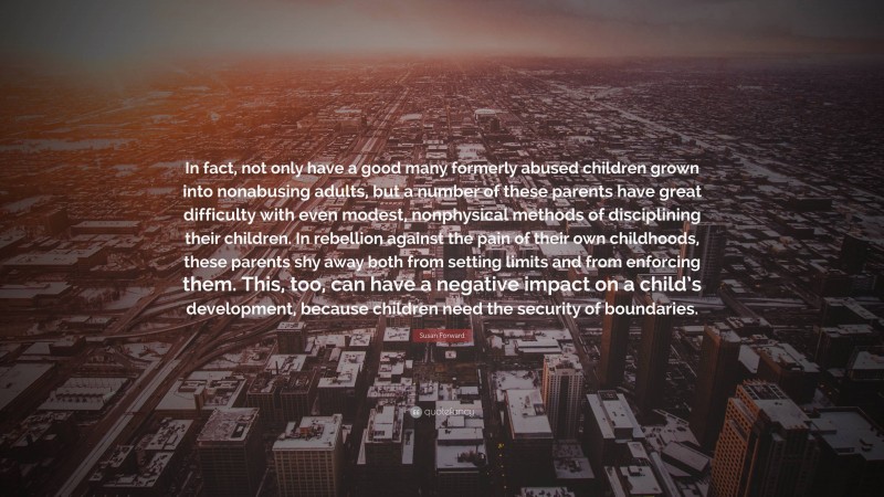 Susan Forward Quote: “In fact, not only have a good many formerly abused children grown into nonabusing adults, but a number of these parents have great difficulty with even modest, nonphysical methods of disciplining their children. In rebellion against the pain of their own childhoods, these parents shy away both from setting limits and from enforcing them. This, too, can have a negative impact on a child’s development, because children need the security of boundaries.”