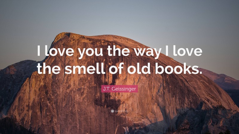 J.T. Geissinger Quote: “I love you the way I love the smell of old books.”