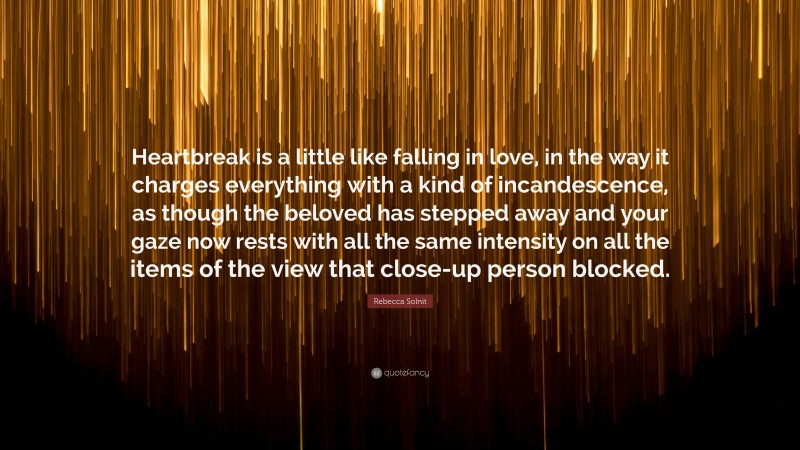 Rebecca Solnit Quote: “Heartbreak is a little like falling in love, in the way it charges everything with a kind of incandescence, as though the beloved has stepped away and your gaze now rests with all the same intensity on all the items of the view that close-up person blocked.”
