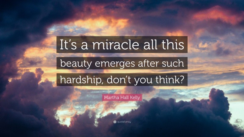 Martha Hall Kelly Quote: “It’s a miracle all this beauty emerges after such hardship, don’t you think?”