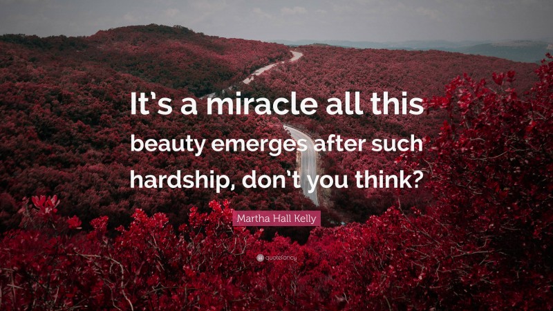 Martha Hall Kelly Quote: “It’s a miracle all this beauty emerges after such hardship, don’t you think?”