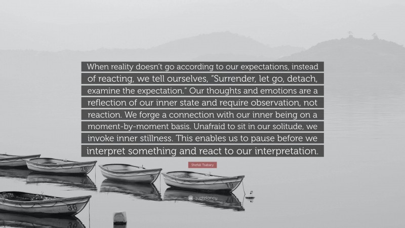 Shefali Tsabary Quote: “When reality doesn’t go according to our expectations, instead of reacting, we tell ourselves, “Surrender, let go, detach, examine the expectation.” Our thoughts and emotions are a reflection of our inner state and require observation, not reaction. We forge a connection with our inner being on a moment-by-moment basis. Unafraid to sit in our solitude, we invoke inner stillness. This enables us to pause before we interpret something and react to our interpretation.”
