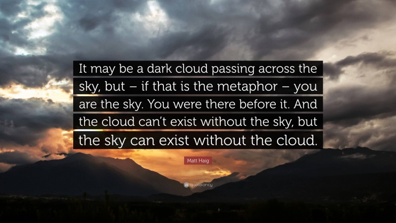 Matt Haig Quote: “It may be a dark cloud passing across the sky, but – if that is the metaphor – you are the sky. You were there before it. And the cloud can’t exist without the sky, but the sky can exist without the cloud.”