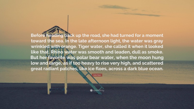 Julia Glass Quote: “Before heading back up the road, she had turned for a moment toward the sea. In the late afternoon light, the water was gray wrinkled with orange. Tiger water, she called it when it looked like that. Rhino water was smooth and leaden, dull as smoke. But her favorite was polar bear water, when the moon hung low and large, as if too heavy to rise very high, and scattered great radiant patches, like ice floes, across a dark blue ocean.”