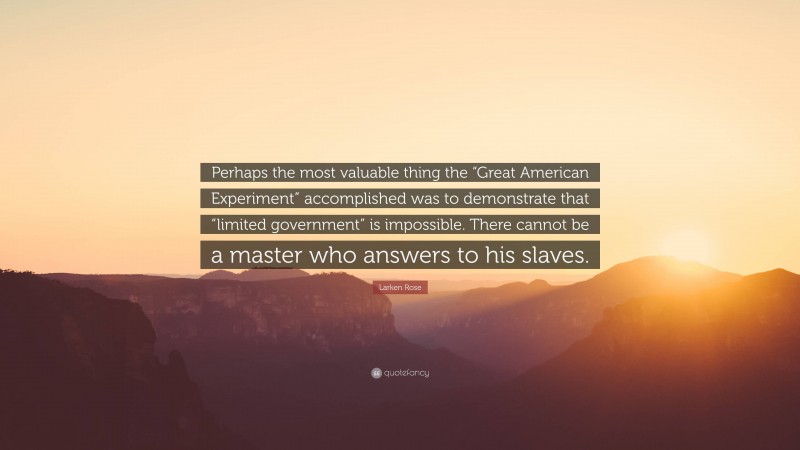 Larken Rose Quote: “Perhaps the most valuable thing the “Great American Experiment” accomplished was to demonstrate that “limited government” is impossible. There cannot be a master who answers to his slaves.”