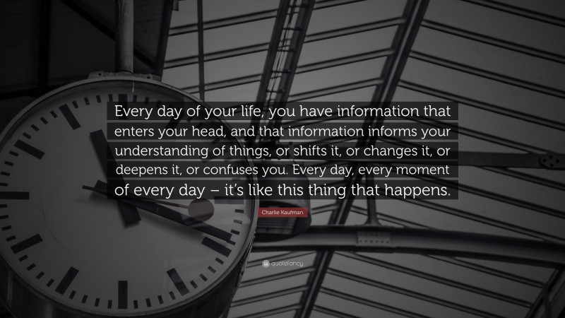 Charlie Kaufman Quote: “Every day of your life, you have information that enters your head, and that information informs your understanding of things, or shifts it, or changes it, or deepens it, or confuses you. Every day, every moment of every day – it’s like this thing that happens.”
