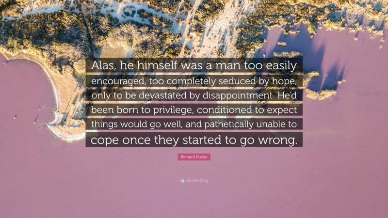 Richard Russo Quote: “Alas, he himself was a man too easily encouraged, too completely seduced by hope, only to be devastated by disappointment. He’d been born to privilege, conditioned to expect things would go well, and pathetically unable to cope once they started to go wrong.”