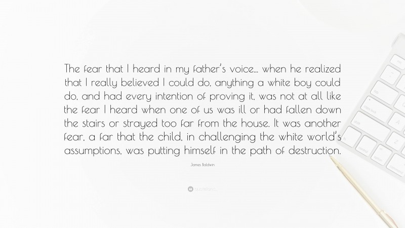 James Baldwin Quote: “The fear that I heard in my father’s voice... when he realized that I really believed I could do, anything a white boy could do, and had every intention of proving it, was not at all like the fear I heard when one of us was ill or had fallen down the stairs or strayed too far from the house. It was another fear, a far that the child, in challenging the white world’s assumptions, was putting himself in the path of destruction.”