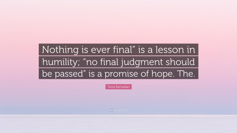 Tariq Ramadan Quote: “Nothing is ever final” is a lesson in humility; “no final judgment should be passed” is a promise of hope. The.”