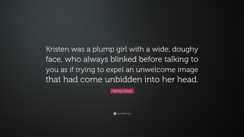 Tammy Cohen Quote: “Kristen was a plump girl with a wide, doughy face, who always blinked before talking to you as if trying to expel an unwelcome image that had come unbidden into her head.”