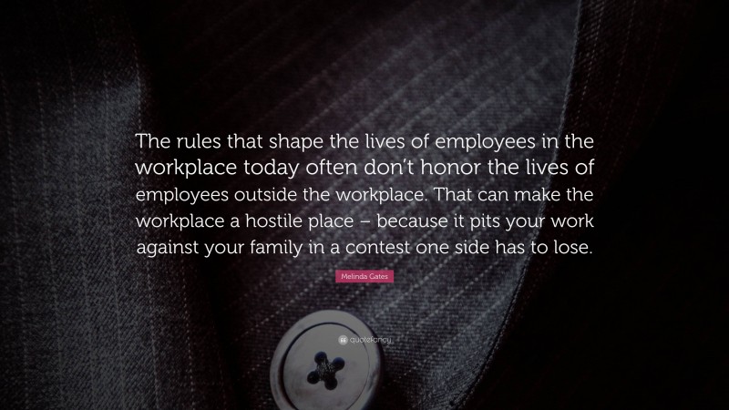 Melinda Gates Quote: “The rules that shape the lives of employees in the workplace today often don’t honor the lives of employees outside the workplace. That can make the workplace a hostile place – because it pits your work against your family in a contest one side has to lose.”