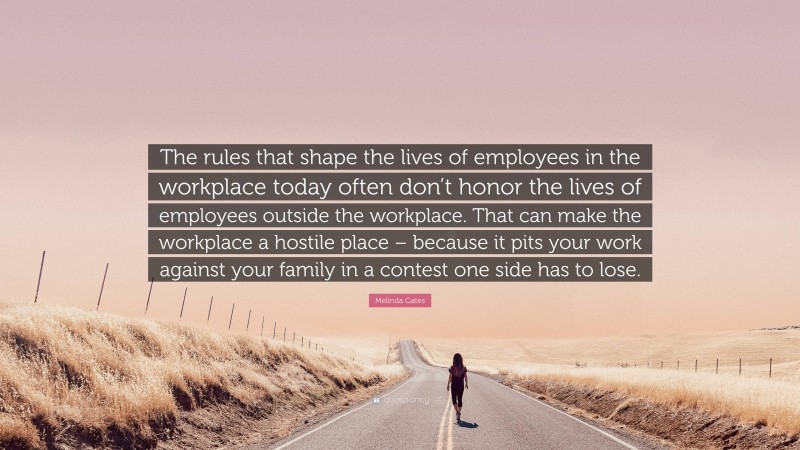 Melinda Gates Quote: “The rules that shape the lives of employees in the workplace today often don’t honor the lives of employees outside the workplace. That can make the workplace a hostile place – because it pits your work against your family in a contest one side has to lose.”