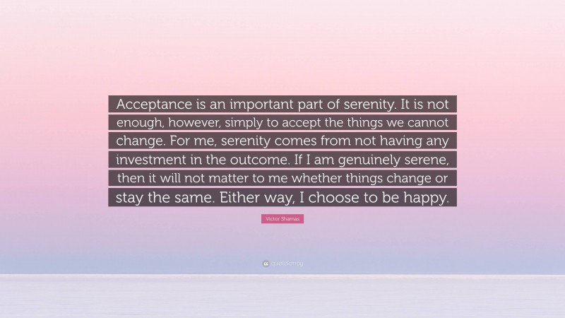 Victor Shamas Quote: “Acceptance is an important part of serenity. It is not enough, however, simply to accept the things we cannot change. For me, serenity comes from not having any investment in the outcome. If I am genuinely serene, then it will not matter to me whether things change or stay the same. Either way, I choose to be happy.”