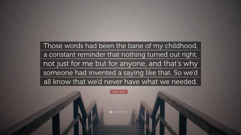 Gillian Flynn Quote: “Those words had been the bane of my childhood, a constant reminder that nothing turned out right, not just for me but for anyone, and that’s why someone had invented a saying like that. So we’d all know that we’d never have what we needed.”