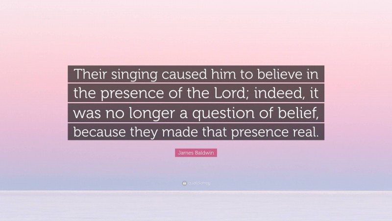 James Baldwin Quote: “Their singing caused him to believe in the presence of the Lord; indeed, it was no longer a question of belief, because they made that presence real.”
