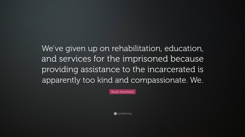 Bryan Stevenson Quote: “We’ve given up on rehabilitation, education, and services for the imprisoned because providing assistance to the incarcerated is apparently too kind and compassionate. We.”