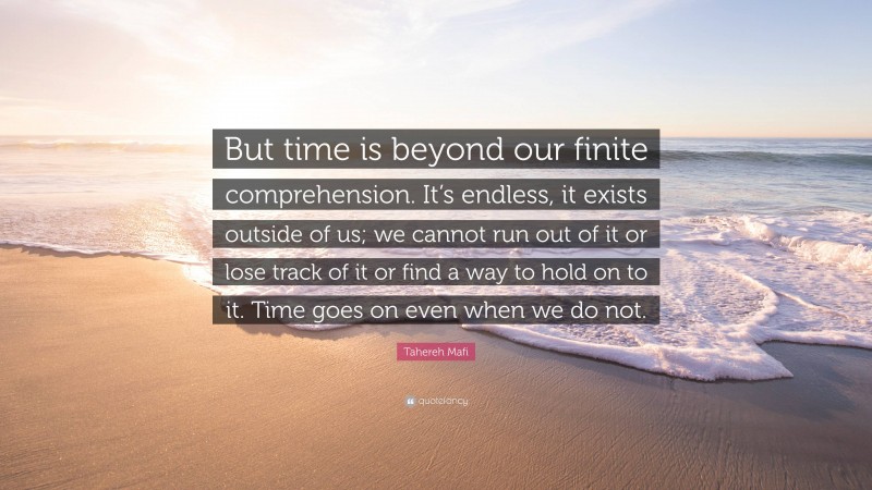 Tahereh Mafi Quote: “But time is beyond our finite comprehension. It’s endless, it exists outside of us; we cannot run out of it or lose track of it or find a way to hold on to it. Time goes on even when we do not.”