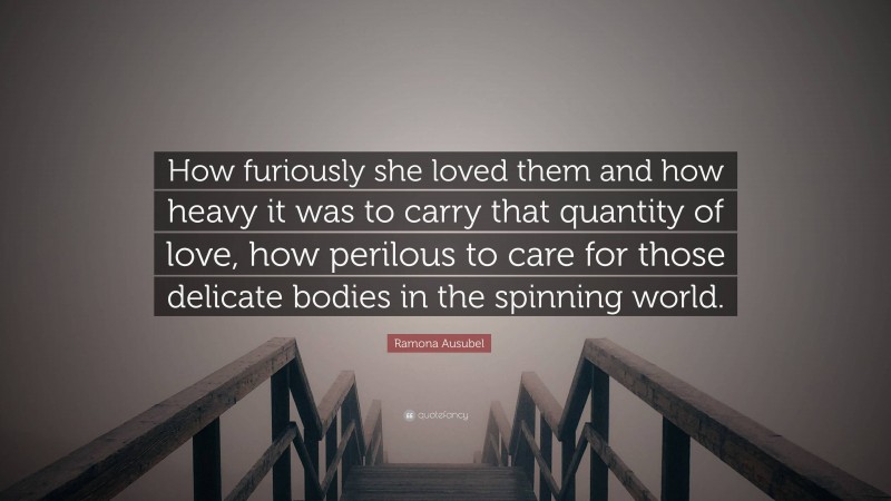 Ramona Ausubel Quote: “How furiously she loved them and how heavy it was to carry that quantity of love, how perilous to care for those delicate bodies in the spinning world.”