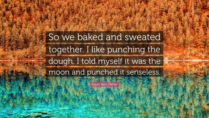 Susan Beth Pfeffer Quote: “So we baked and sweated together. I like punching the dough. I told myself it was the moon and punched it senseless.”