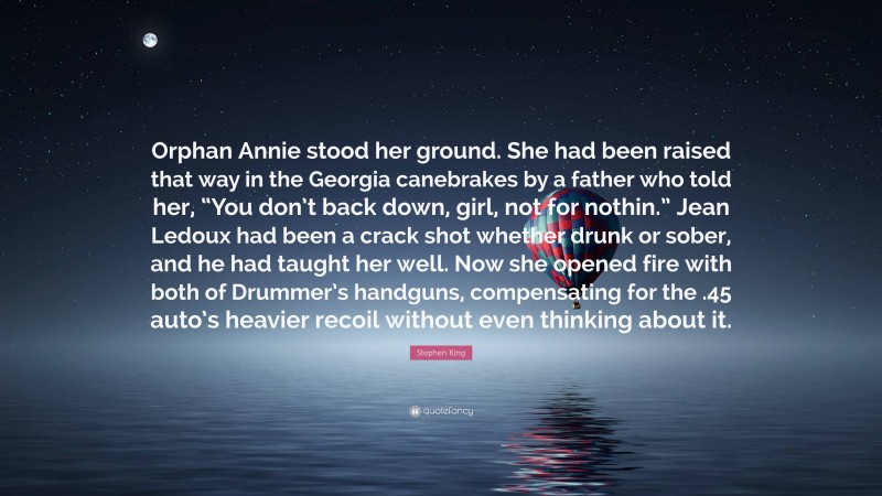 Stephen King Quote: “Orphan Annie stood her ground. She had been raised that way in the Georgia canebrakes by a father who told her, “You don’t back down, girl, not for nothin.” Jean Ledoux had been a crack shot whether drunk or sober, and he had taught her well. Now she opened fire with both of Drummer’s handguns, compensating for the .45 auto’s heavier recoil without even thinking about it.”