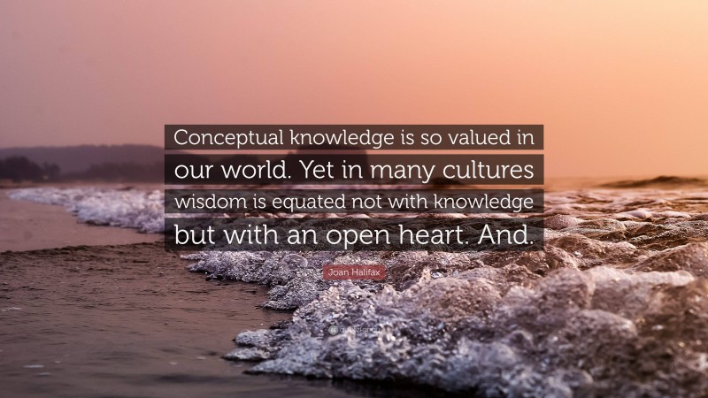 Joan Halifax Quote: “Conceptual knowledge is so valued in our world. Yet in many cultures wisdom is equated not with knowledge but with an open heart. And.”
