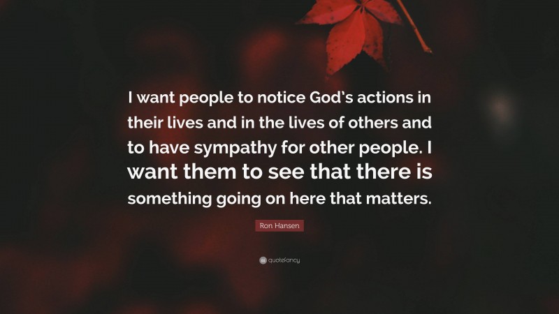 Ron Hansen Quote: “I want people to notice God’s actions in their lives and in the lives of others and to have sympathy for other people. I want them to see that there is something going on here that matters.”