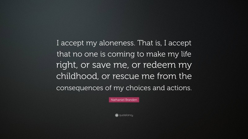 Nathaniel Branden Quote: “I accept my aloneness. That is, I accept that no one is coming to make my life right, or save me, or redeem my childhood, or rescue me from the consequences of my choices and actions.”