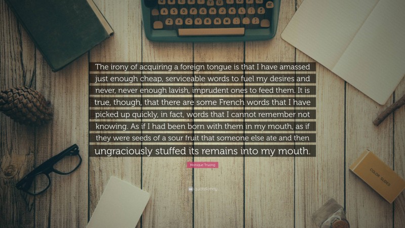 Monique Truong Quote: “The irony of acquiring a foreign tongue is that I have amassed just enough cheap, serviceable words to fuel my desires and never, never enough lavish, imprudent ones to feed them. It is true, though, that there are some French words that I have picked up quickly, in fact, words that I cannot remember not knowing. As if I had been born with them in my mouth, as if they were seeds of a sour fruit that someone else ate and then ungraciously stuffed its remains into my mouth.”