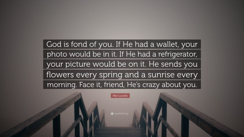 Max Lucado Quote: “God is fond of you. If He had a wallet, your photo would be in it. If He had a refrigerator, your picture would be on it. He sends you flowers every spring and a sunrise every morning. Face it, friend, He’s crazy about you.”