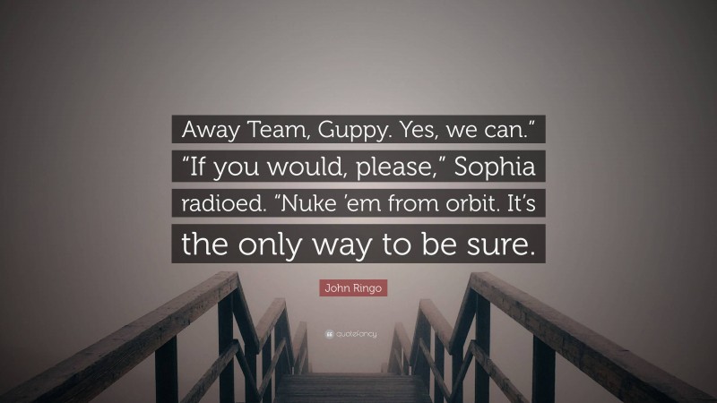 John Ringo Quote: “Away Team, Guppy. Yes, we can.” “If you would, please,” Sophia radioed. “Nuke ’em from orbit. It’s the only way to be sure.”