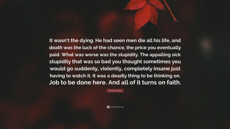 Michael Shaara Quote: “It wasn’t the dying. He had seen men die all his life, and death was the luck of the chance, the price you eventually paid. What was worse was the stupidity. The appalling sick stupidity that was so bad you thought sometimes you would go suddenly, violently, completely insane just having to watch it. It was a deadly thing to be thinking on. Job to be done here. And all of it turns on faith.”