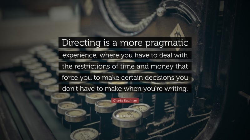 Charlie Kaufman Quote: “Directing is a more pragmatic experience, where you have to deal with the restrictions of time and money that force you to make certain decisions you don’t have to make when you’re writing.”