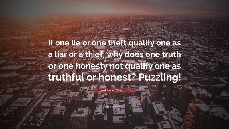 Vincent Okay Nwachukwu Quote: “If one lie or one theft qualify one as a liar or a thief; why does one truth or one honesty not qualify one as truthful or honest? Puzzling!”